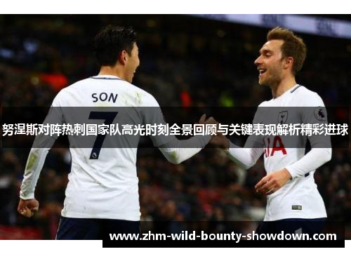 努涅斯对阵热刺国家队高光时刻全景回顾与关键表现解析精彩进球