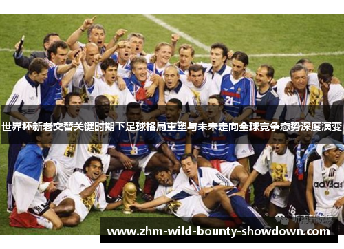世界杯新老交替关键时期下足球格局重塑与未来走向全球竞争态势深度演变