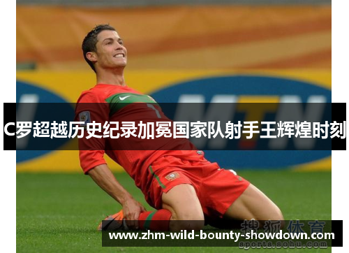 C罗超越历史纪录加冕国家队射手王辉煌时刻