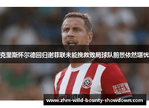 克里斯怀尔德回归谢菲联未能挽救败局球队前景依然堪忧 克里斯怀尔德回归谢菲联未能挽救败局球队前景依然堪忧