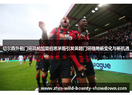 切尔西外租门将凯帕加盟伯恩茅斯引发英超门将格局新变化与新机遇 切尔西外租门将凯帕加盟伯恩茅斯引发英超门将格局新变化与新机遇