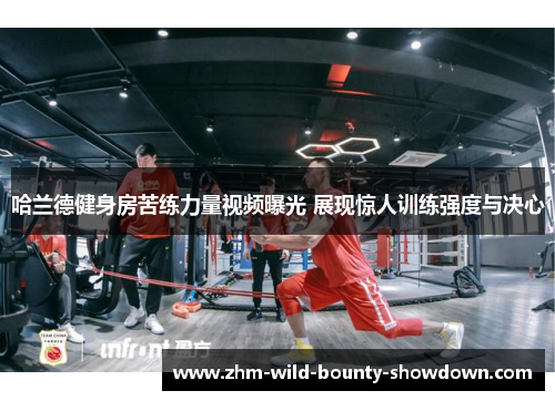 哈兰德健身房苦练力量视频曝光 展现惊人训练强度与决心 哈兰德健身房苦练力量视频曝光 展现惊人训练强度与决心