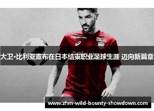 大卫·比利亚宣布在日本结束职业足球生涯 迈向新篇章
