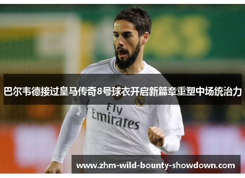 巴尔韦德接过皇马传奇8号球衣开启新篇章重塑中场统治力