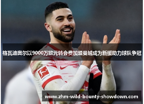 格瓦迪奥尔以9000万欧元转会费加盟曼城成为新援助力球队争冠