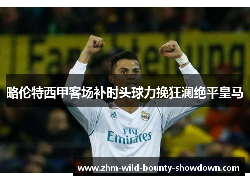 略伦特西甲客场补时头球力挽狂澜绝平皇马