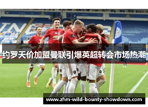 约罗天价加盟曼联引爆英超转会市场热潮 约罗天价加盟曼联引爆英超转会市场热潮