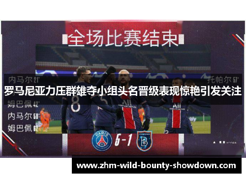 罗马尼亚力压群雄夺小组头名晋级表现惊艳引发关注