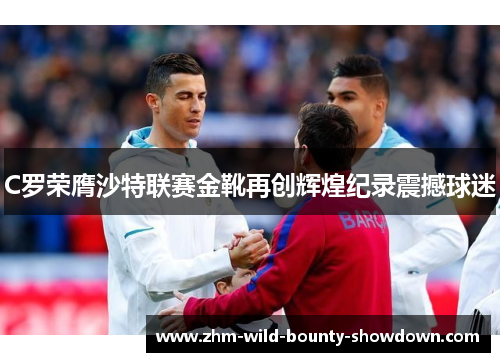 C罗荣膺沙特联赛金靴再创辉煌纪录震撼球迷