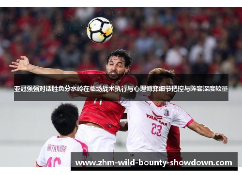 亚冠强强对话胜负分水岭在临场战术执行与心理博弈细节把控与阵容深度较量 亚冠强强对话胜负分水岭在临场战术执行与心理博弈细节把控与阵容深度较量