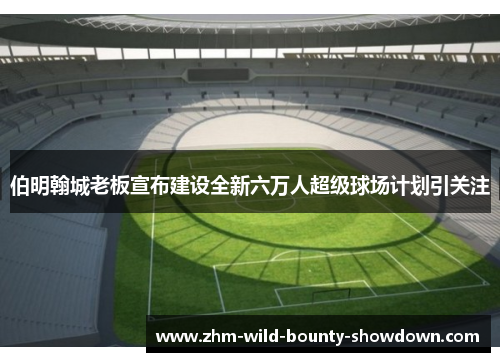 伯明翰城老板宣布建设全新六万人超级球场计划引关注