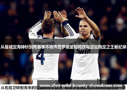 从曼城定海神针到跨赛季不败传奇罗德里如何改写足坛稳定之王新纪录