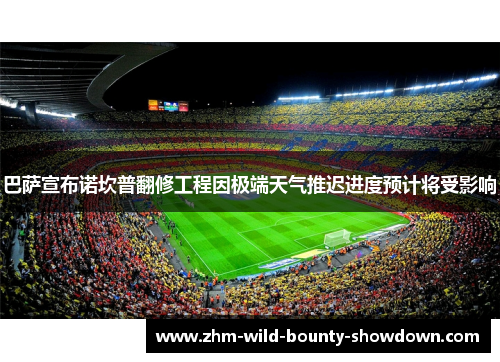 巴萨宣布诺坎普翻修工程因极端天气推迟进度预计将受影响