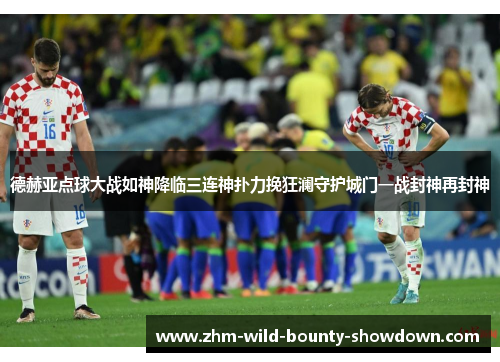 德赫亚点球大战如神降临三连神扑力挽狂澜守护城门一战封神再封神