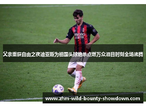 父亲重获自由之夜迪亚斯为祖国头球绝杀点燃万众泪目时刻全场沸腾