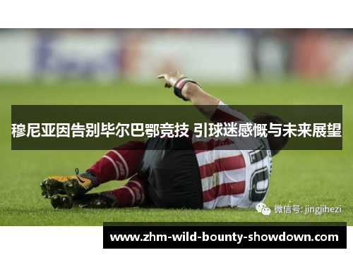 穆尼亚因告别毕尔巴鄂竞技 引球迷感慨与未来展望