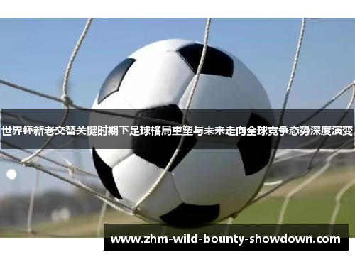 世界杯新老交替关键时期下足球格局重塑与未来走向全球竞争态势深度演变