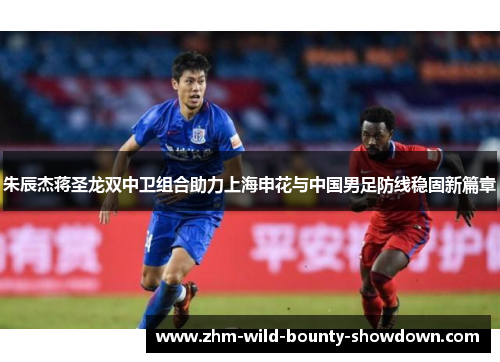 朱辰杰蒋圣龙双中卫组合助力上海申花与中国男足防线稳固新篇章 朱辰杰蒋圣龙双中卫组合助力上海申花与中国男足防线稳固新篇章