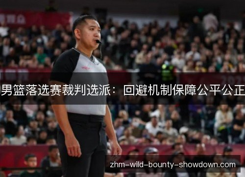 男篮落选赛裁判选派:回避机制保障公平公正 男篮落选赛裁判选派:回避机制保障公平公正