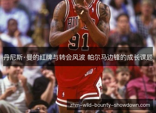 丹尼斯·曼的红牌与转会风波 帕尔马边锋的成长课题 丹尼斯·曼的红牌与转会风波 帕尔马边锋的成长课题